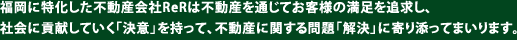 福岡に特化した不動産会社ReRは不動産を通じてお客様の満足を追求し、社会に貢献していく「決意」を持って、不動産に関する問題「解決」に寄り添ってまいります。