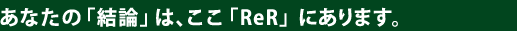 あなたの「結論」は、ここ「ReR」にあります。