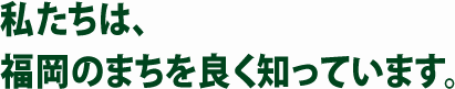 私たちは、福岡のまちを良く知っています。