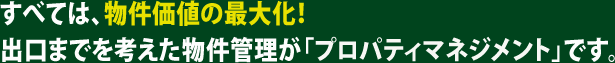 すべては、物件価値の最大化！出口までを考えた物件管理が「プロパティマネジメント」です。