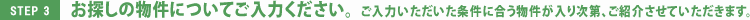 STEP3 お探しの物件についてご入力ください。ご入力いただいた条件に合う物件が入り次第、ご紹介させていただきます。