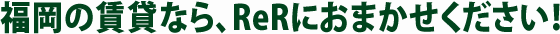 福岡の賃貸なら、ReRにおまかせください！