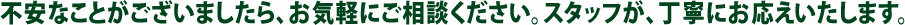 不安なことがございましたら、お気軽にご相談ください。スタッフが、丁寧にお応えいたします。